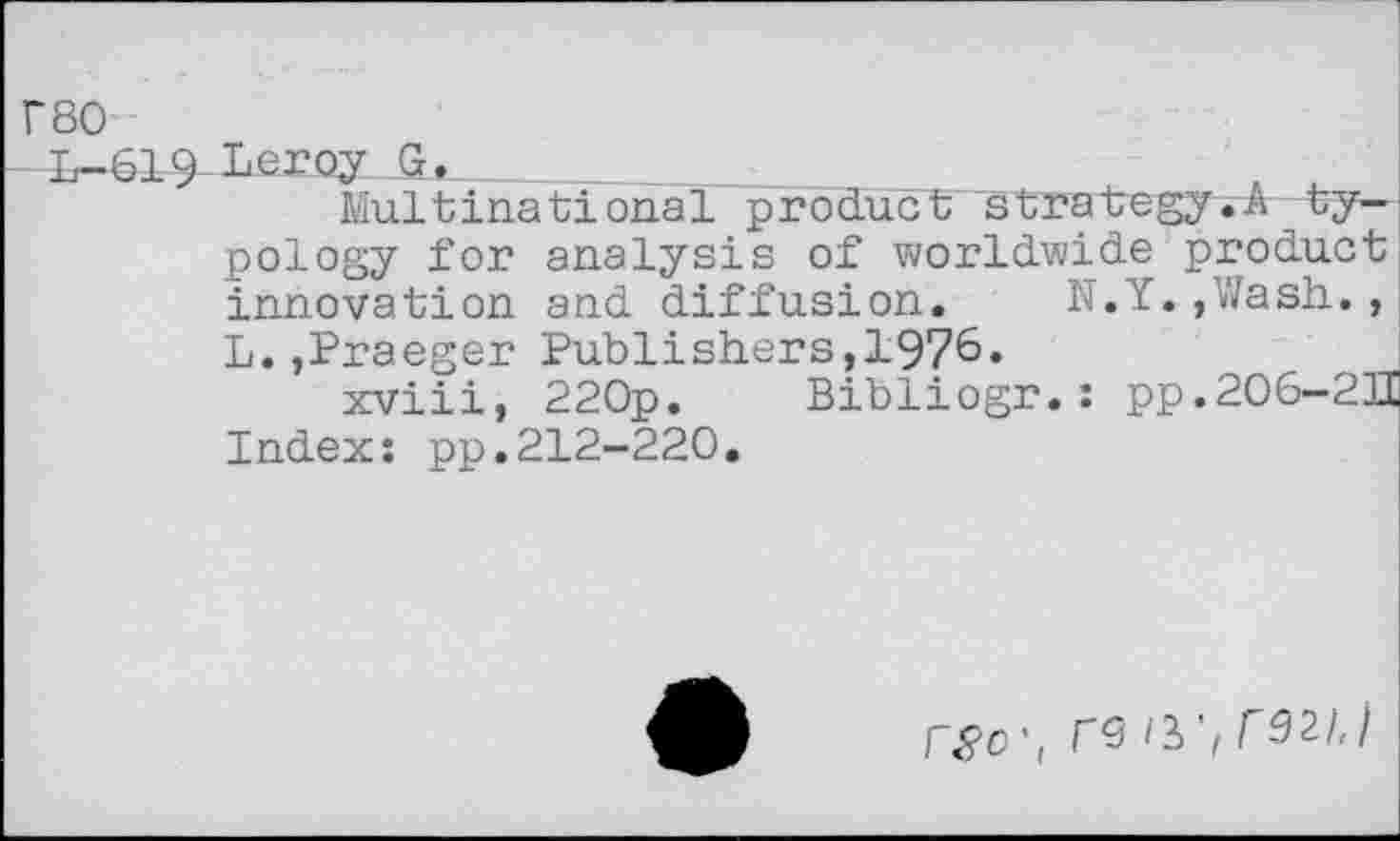 ﻿r80
L-619 Leroy G.	■
Multinational product sLraLegy.A typology for analysis of worldwide product innovation and diffusion. N.Y.,Wash., L.,Praeger Publishers,1976»
xviii, 22Op. Bibliogr. : pp.206-2II Index: pp.212-220.
W, T9 I2>'fr92l,)